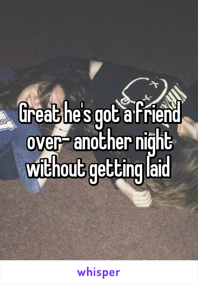 Great he's got a friend over- another night without getting laid 