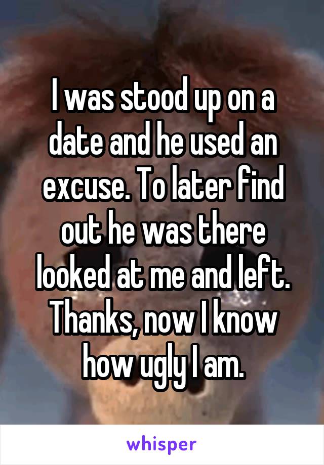 I was stood up on a date and he used an excuse. To later find out he was there looked at me and left. Thanks, now I know how ugly I am.