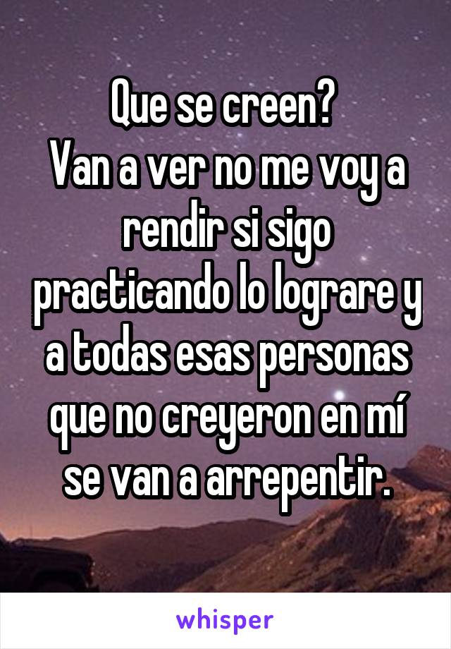 Que se creen? 
Van a ver no me voy a rendir si sigo practicando lo lograre y a todas esas personas que no creyeron en mí se van a arrepentir.
