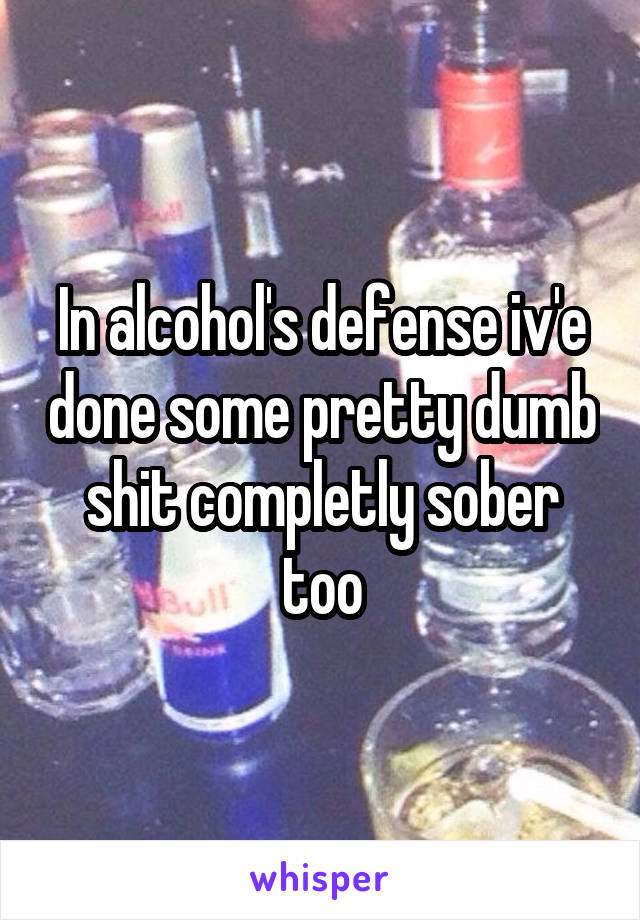 In alcohol's defense iv'e done some pretty dumb shit completly sober too