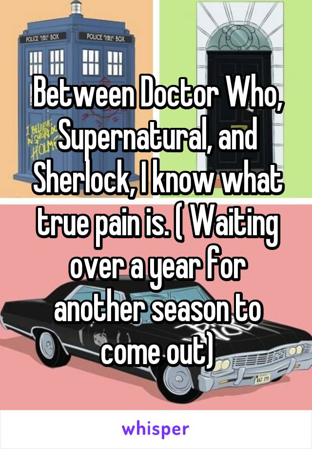 Between Doctor Who, Supernatural, and Sherlock, I know what true pain is. ( Waiting over a year for another season to come out)