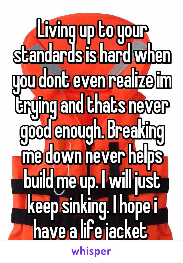 Living up to your standards is hard when you dont even realize im trying and thats never good enough. Breaking me down never helps build me up. I will just keep sinking. I hope i have a life jacket 