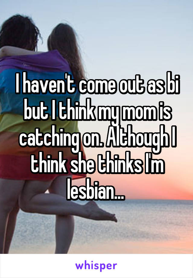 I haven't come out as bi but I think my mom is catching on. Although I think she thinks I'm lesbian... 