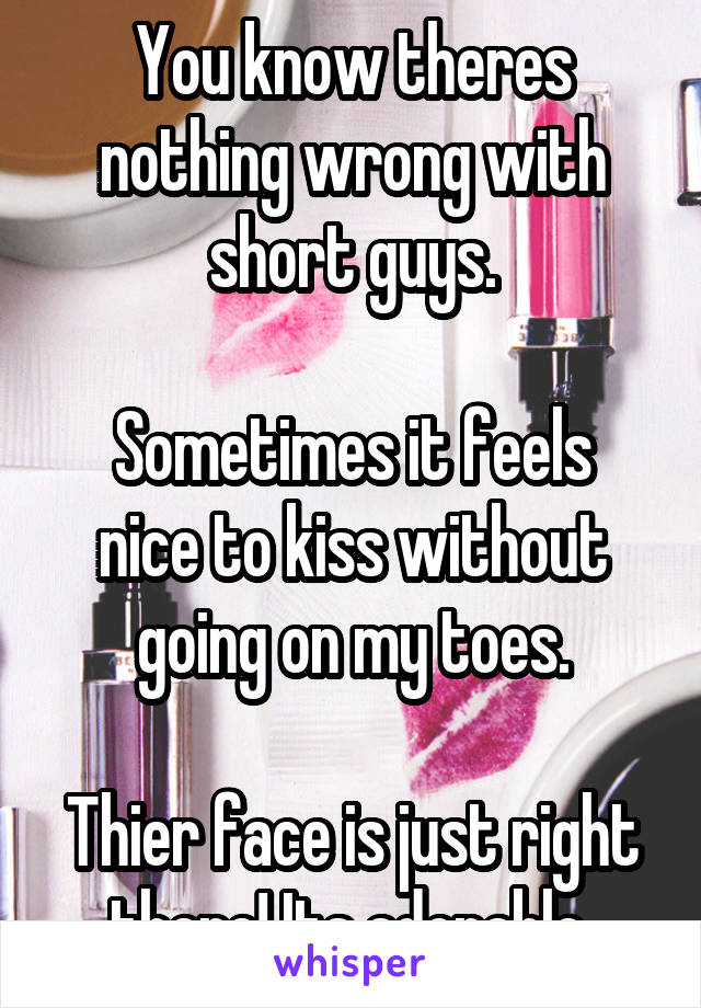 You know theres nothing wrong with short guys.

Sometimes it feels nice to kiss without going on my toes.

Thier face is just right there! Its adorable 