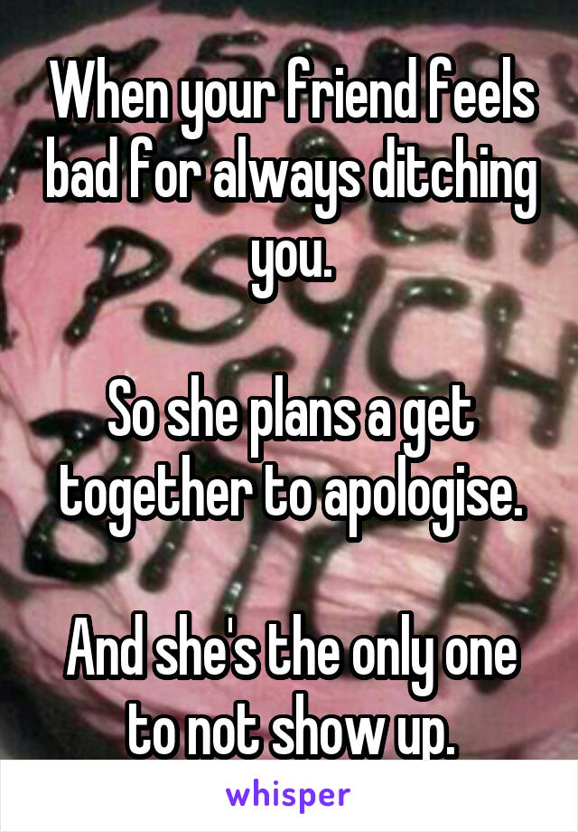 When your friend feels bad for always ditching you.

So she plans a get together to apologise.

And she's the only one to not show up.