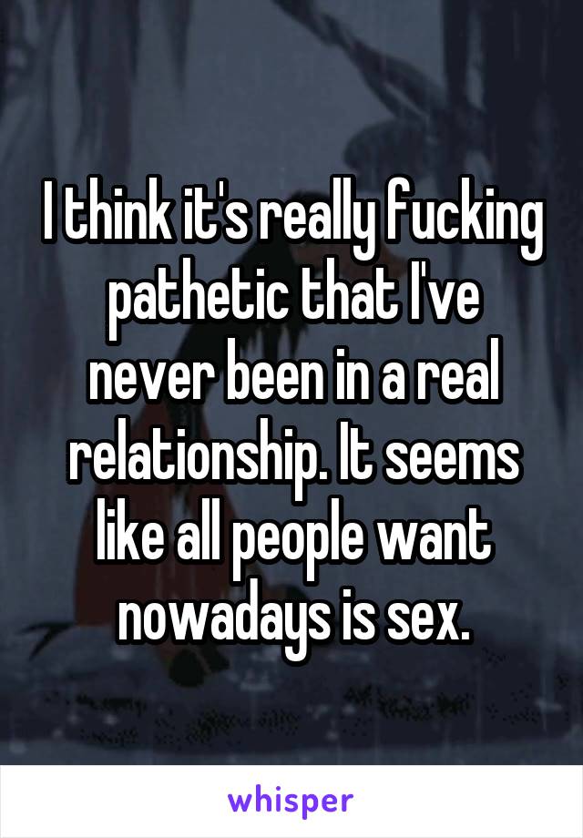 I think it's really fucking pathetic that I've never been in a real relationship. It seems like all people want nowadays is sex.