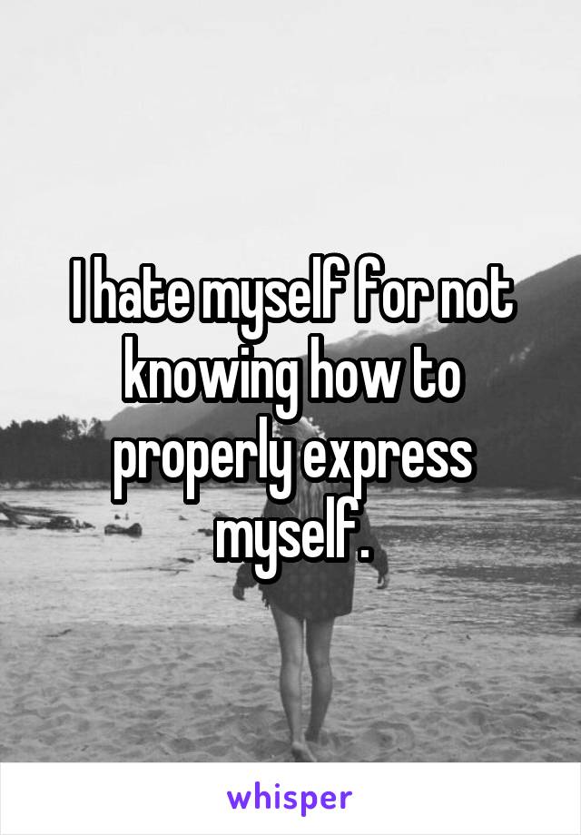 I hate myself for not knowing how to properly express myself.