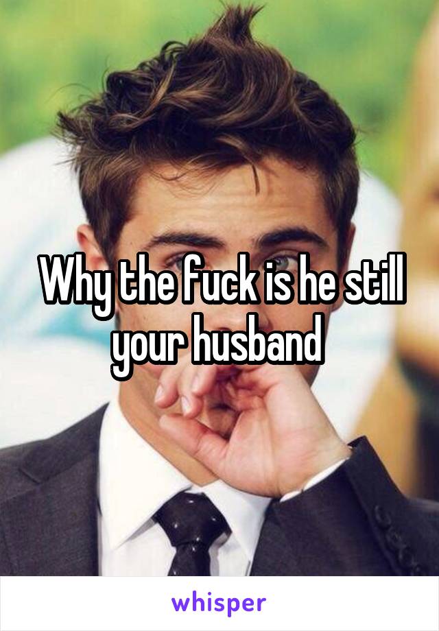 Why the fuck is he still your husband 