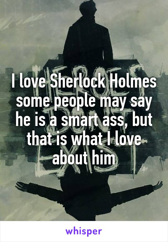 I love Sherlock Holmes some people may say he is a smart ass, but that is what I love about him