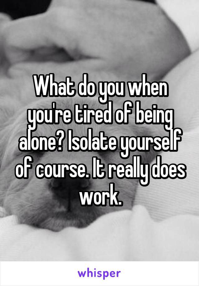 What do you when you're tired of being alone? Isolate yourself of course. It really does work.