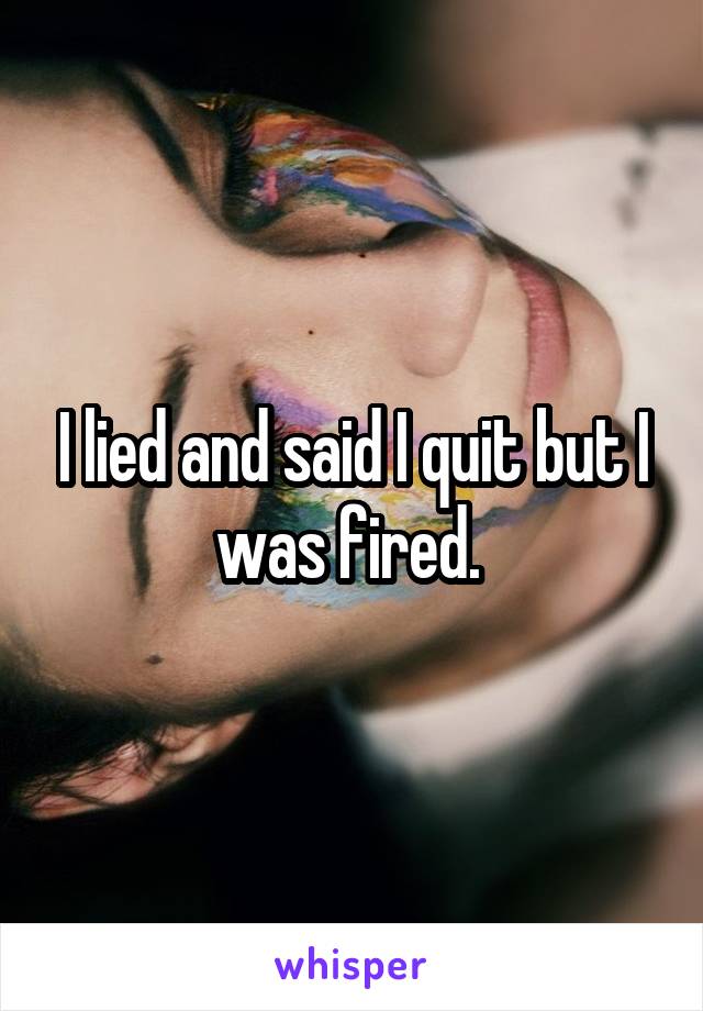 I lied and said I quit but I was fired. 