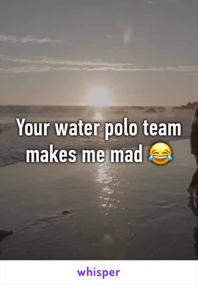 Your water polo team makes me mad 😂