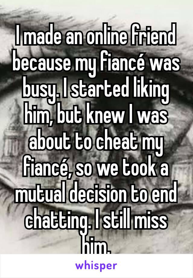 I made an online friend because my fiancé was busy. I started liking him, but knew I was about to cheat my fiancé, so we took a mutual decision to end chatting. I still miss him.