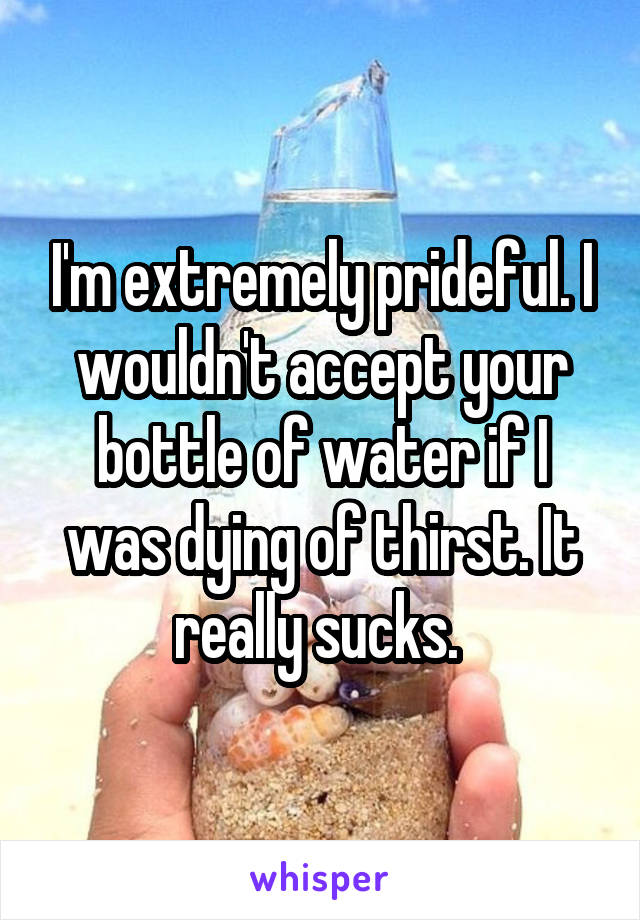 I'm extremely prideful. I wouldn't accept your bottle of water if I was dying of thirst. It really sucks. 