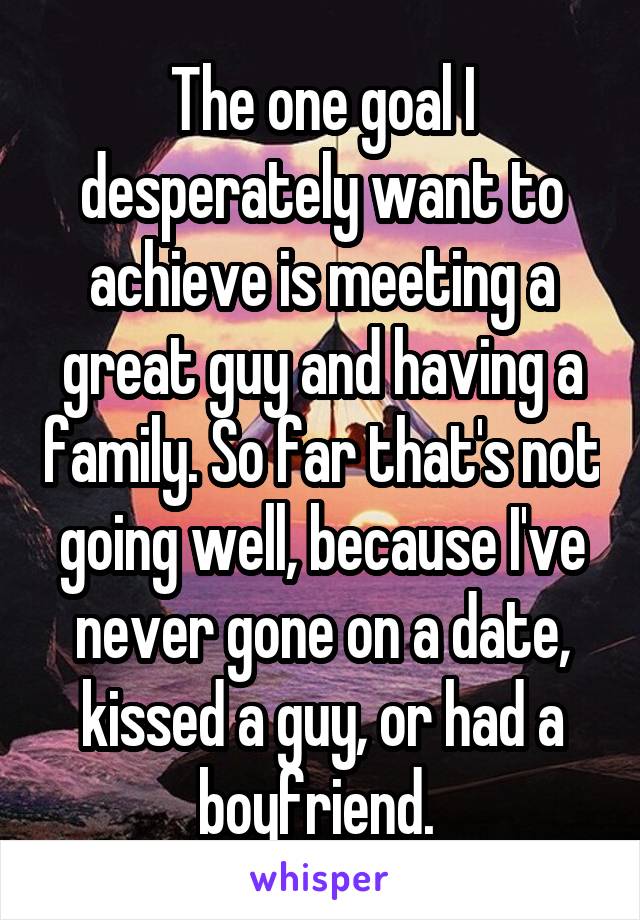 The one goal I desperately want to achieve is meeting a great guy and having a family. So far that's not going well, because I've never gone on a date, kissed a guy, or had a boyfriend. 