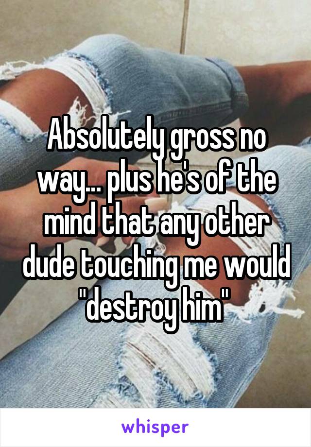 Absolutely gross no way... plus he's of the mind that any other dude touching me would "destroy him" 