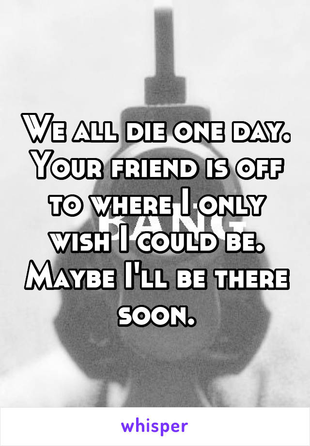 We all die one day. Your friend is off to where I only wish I could be. Maybe I'll be there soon.