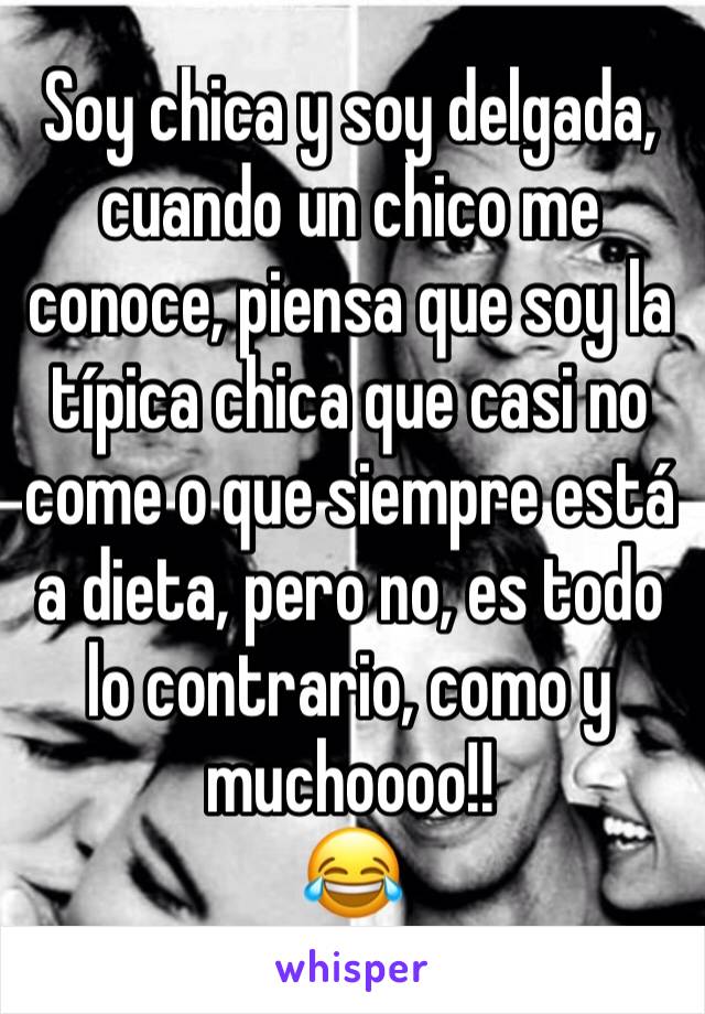 Soy chica y soy delgada, cuando un chico me conoce, piensa que soy la típica chica que casi no come o que siempre está a dieta, pero no, es todo lo contrario, como y muchoooo!!
😂