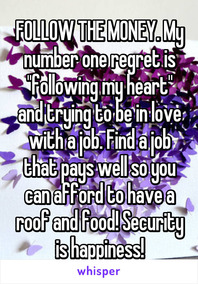 FOLLOW THE MONEY. My number one regret is "following my heart" and trying to be in love with a job. Find a job that pays well so you can afford to have a roof and food! Security is happiness!