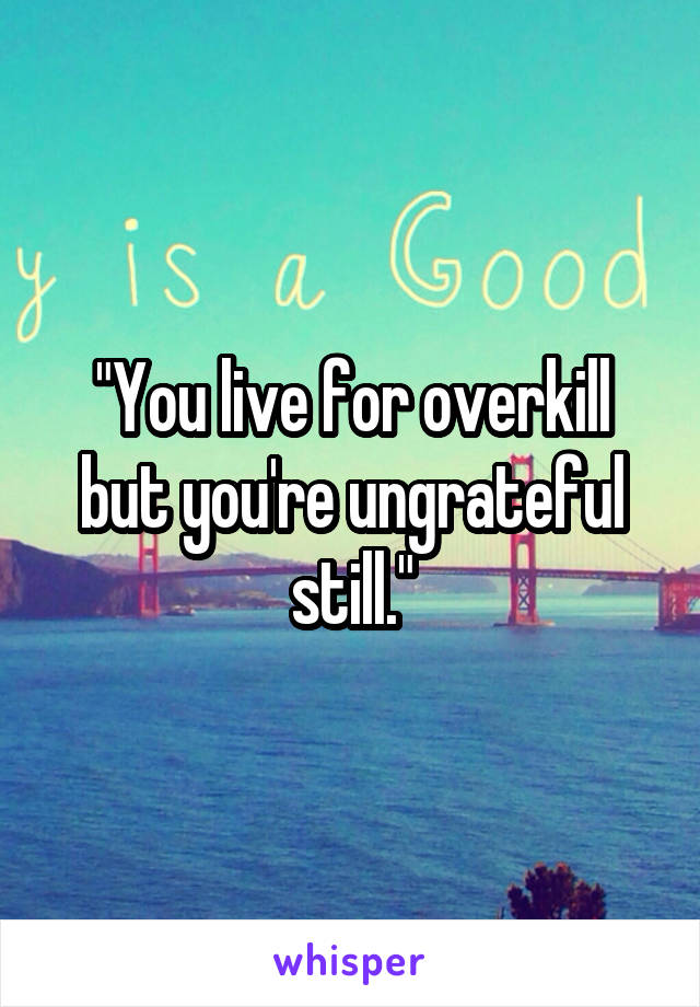 "You live for overkill but you're ungrateful still."