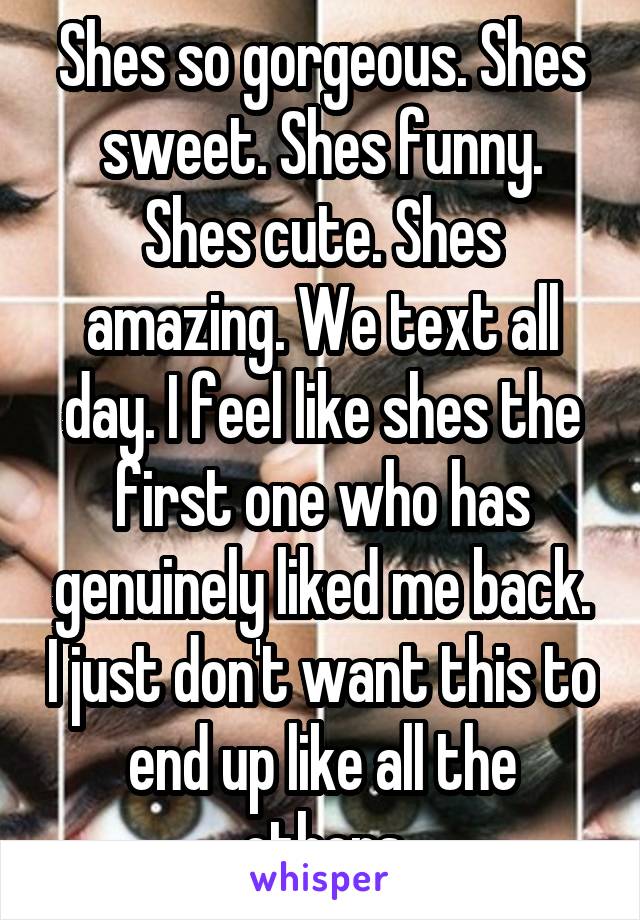 Shes so gorgeous. Shes sweet. Shes funny. Shes cute. Shes amazing. We text all day. I feel like shes the first one who has genuinely liked me back. I just don't want this to end up like all the others