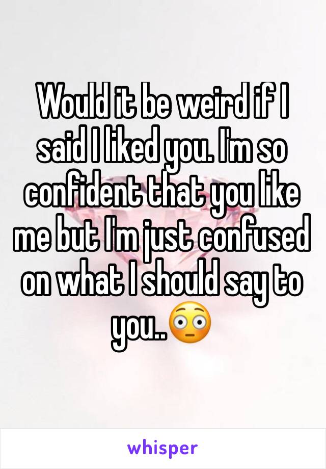 Would it be weird if I said I liked you. I'm so confident that you like me but I'm just confused on what I should say to you..😳