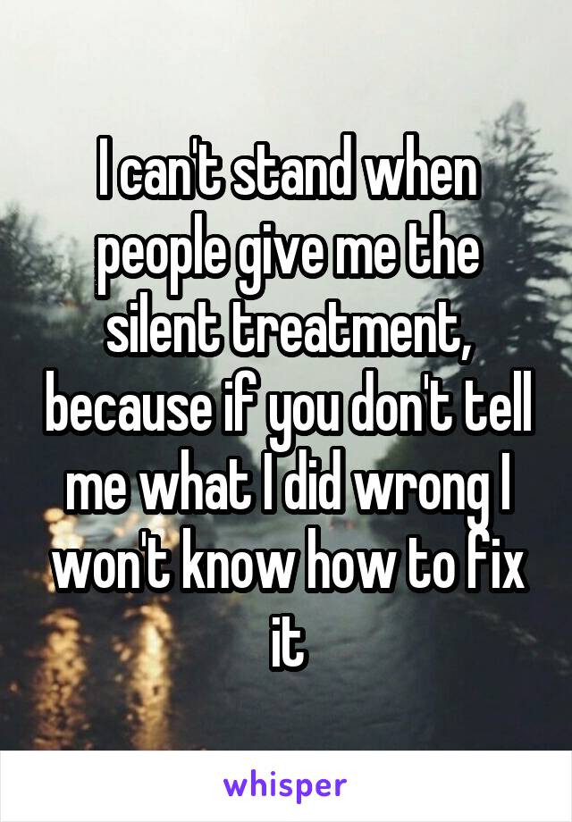 I can't stand when people give me the silent treatment, because if you don't tell me what I did wrong I won't know how to fix it