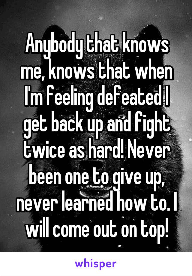 Anybody that knows me, knows that when I'm feeling defeated I get back up and fight twice as hard! Never been one to give up, never learned how to. I will come out on top!