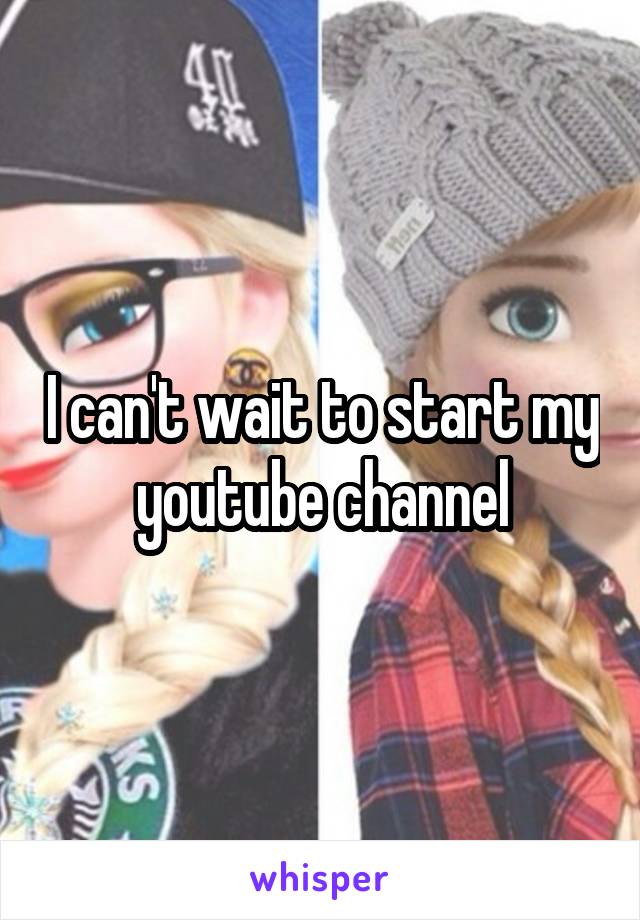 I can't wait to start my youtube channel