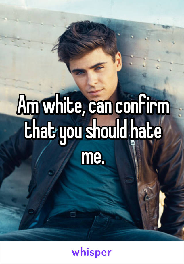 Am white, can confirm that you should hate me.