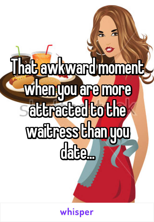 That awkward moment when you are more attracted to the waitress than you date...