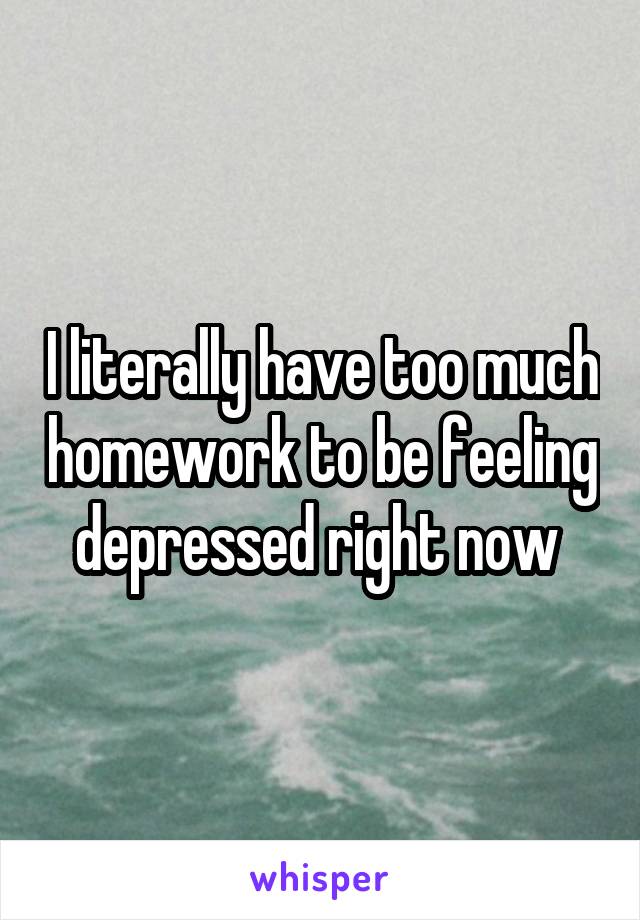 I literally have too much homework to be feeling depressed right now 