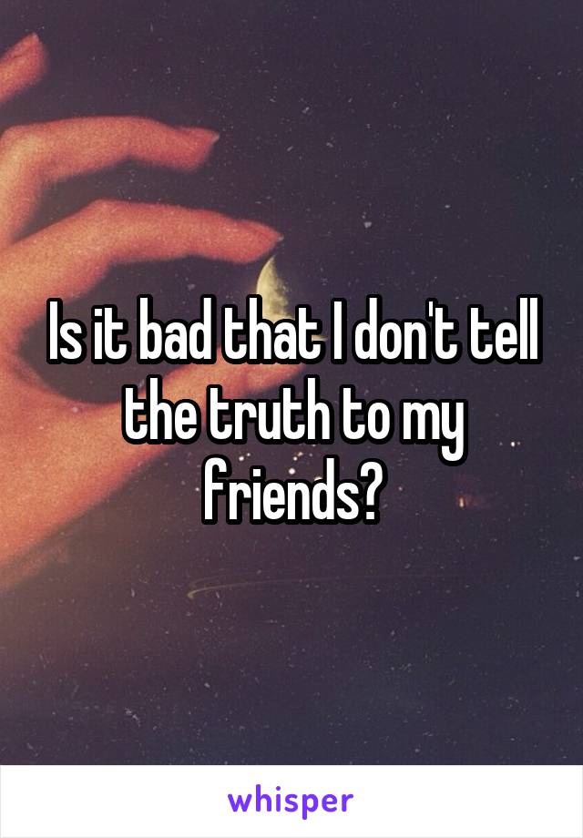 Is it bad that I don't tell the truth to my friends?