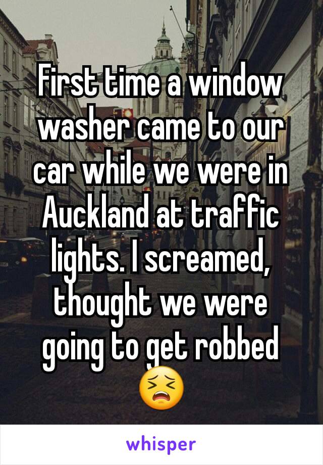 First time a window washer came to our car while we were in Auckland at traffic lights. I screamed, thought we were going to get robbed 😣