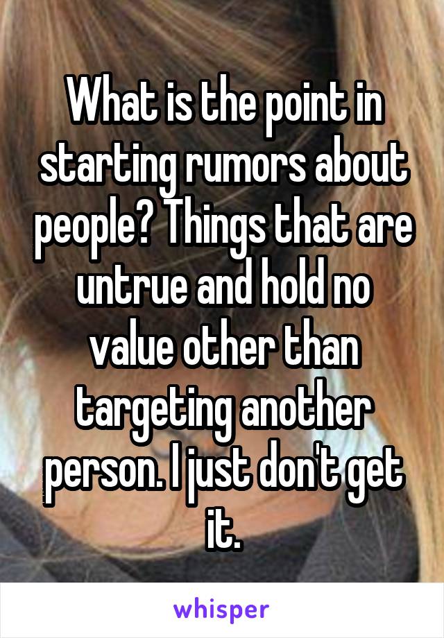 What is the point in starting rumors about people? Things that are untrue and hold no value other than targeting another person. I just don't get it.