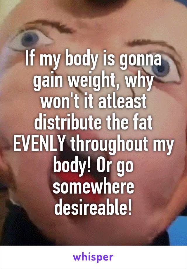 If my body is gonna gain weight, why won't it atleast distribute the fat EVENLY throughout my body! Or go somewhere desireable!