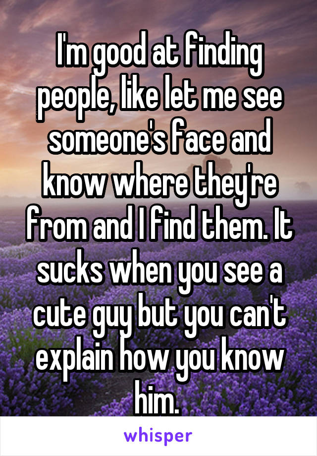 I'm good at finding people, like let me see someone's face and know where they're from and I find them. It sucks when you see a cute guy but you can't explain how you know him. 