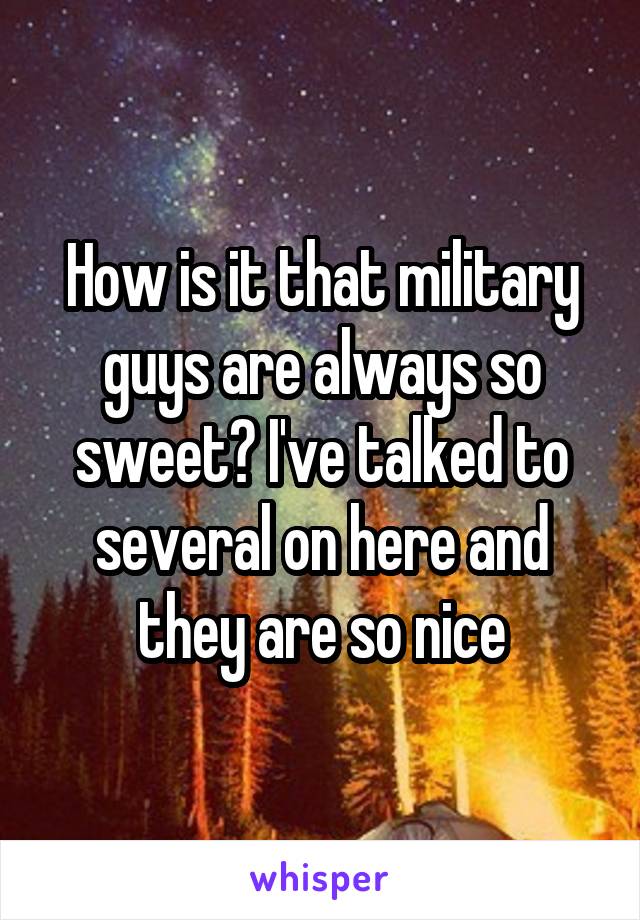 How is it that military guys are always so sweet? I've talked to several on here and they are so nice