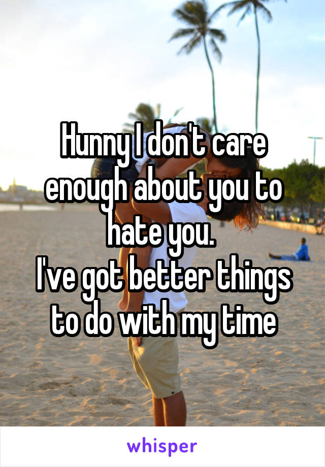 Hunny I don't care enough about you to hate you. 
I've got better things to do with my time