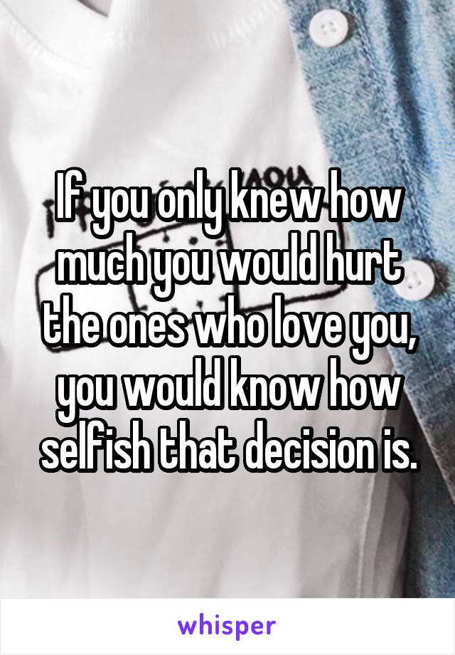 If you only knew how much you would hurt the ones who love you, you would know how selfish that decision is.