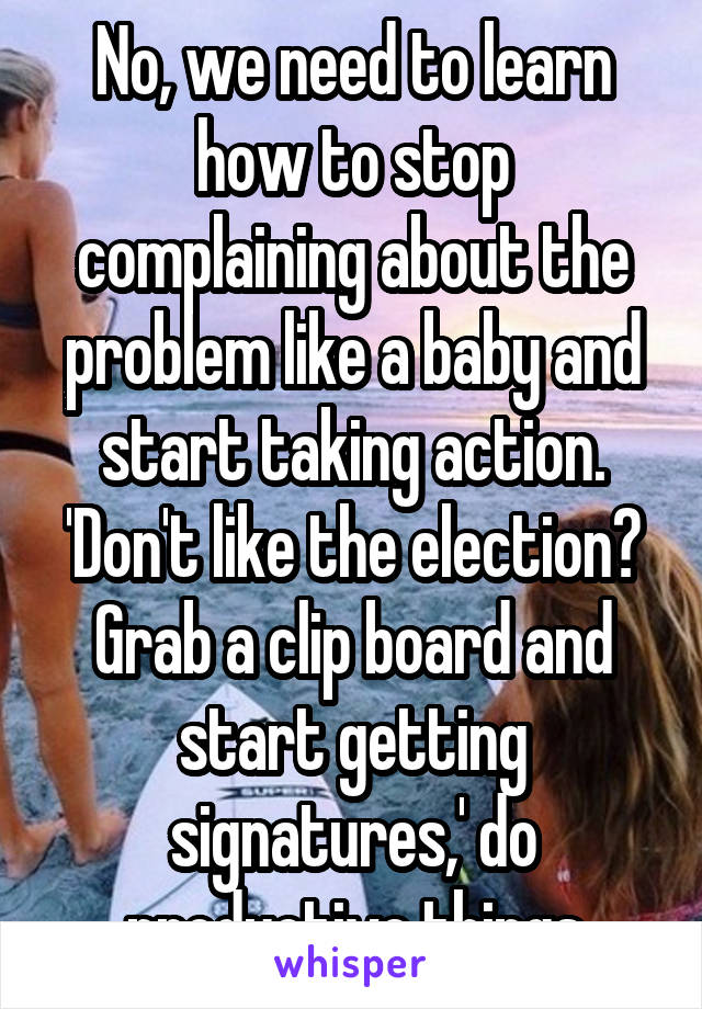 No, we need to learn how to stop complaining about the problem like a baby and start taking action. 'Don't like the election? Grab a clip board and start getting signatures,' do productive things