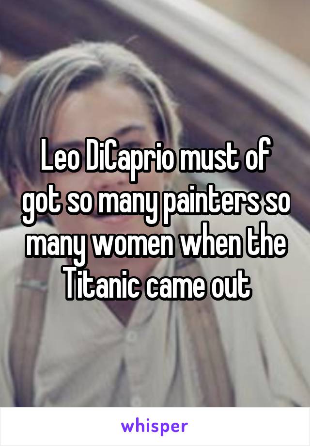 Leo DiCaprio must of got so many painters so many women when the Titanic came out