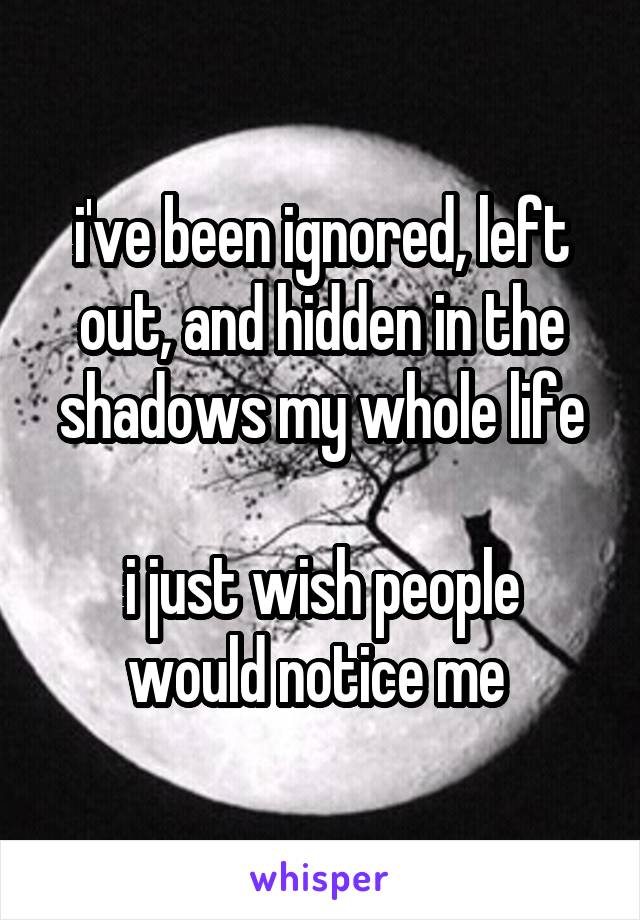 i've been ignored, left out, and hidden in the shadows my whole life

i just wish people would notice me 