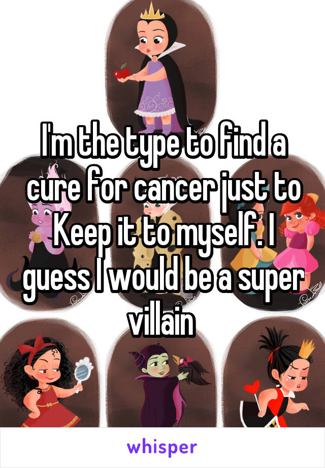 I'm the type to find a cure for cancer just to Keep it to myself. I guess I would be a super villain 