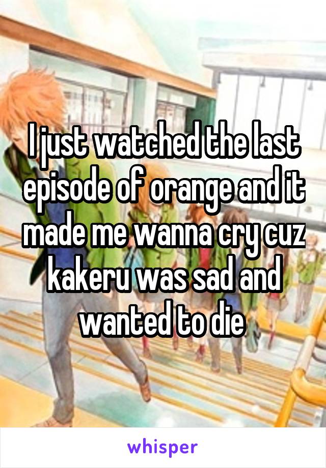 I just watched the last episode of orange and it made me wanna cry cuz kakeru was sad and wanted to die 