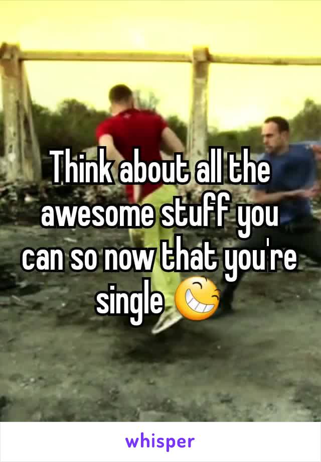 Think about all the awesome stuff you can so now that you're single 😆