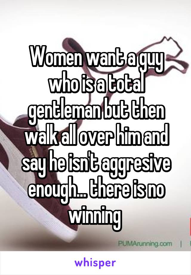 Women want a guy who is a total gentleman but then walk all over him and say he isn't aggresive enough... there is no winning 