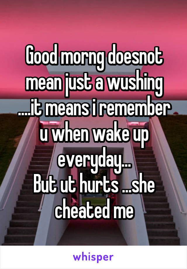 Good morng doesnot mean just a wushing ....it means i remember u when wake up everyday...
But ut hurts ...she cheated me