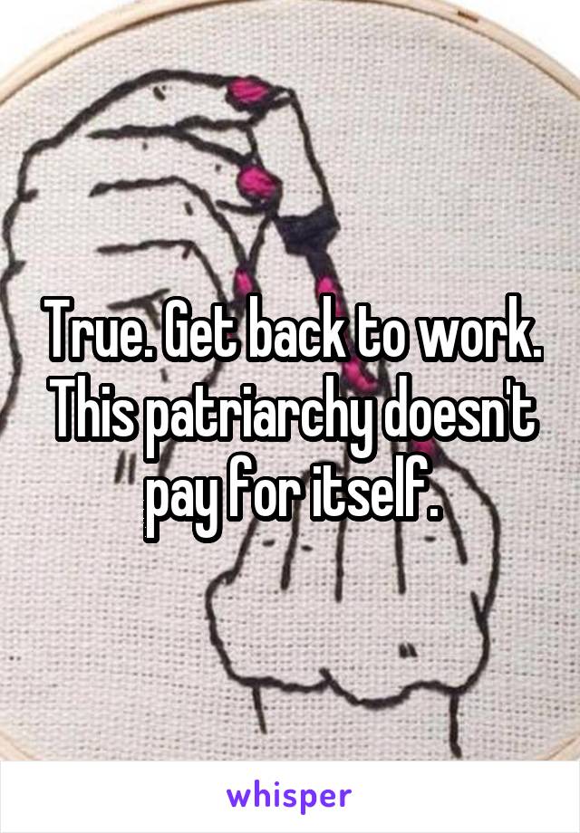 True. Get back to work. This patriarchy doesn't pay for itself.