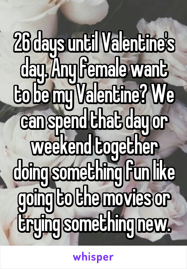 26 days until Valentine's day. Any female want to be my Valentine? We can spend that day or weekend together doing something fun like going to the movies or trying something new.